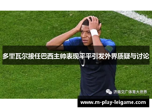 多里瓦尔接任巴西主帅表现平平引发外界质疑与讨论