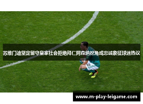 苏维门迪坚定留守皇家社会拒绝拜仁阿森纳挖角成忠诚象征球迷热议