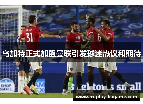 乌加特正式加盟曼联引发球迷热议和期待